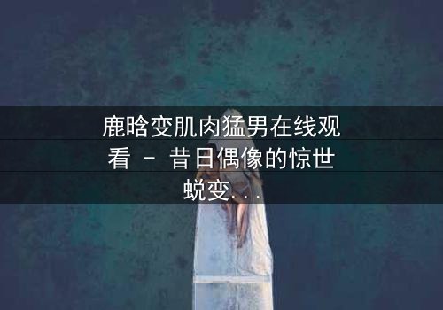鹿晗变肌肉猛男在线观看 - 昔日偶像的惊世蜕变,你敢相信吗?