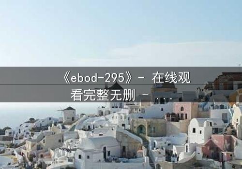 《ebod-295》- 在线观看完整无删 - 当禁忌之恋撕裂伦理的边界