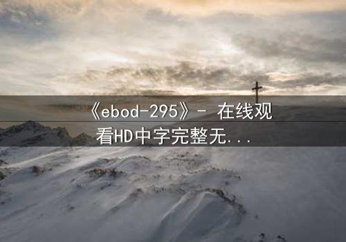 《ebod-295》- 在线观看HD中字完整无删 - 当欲望与背叛交织,谁将坠入深渊?
