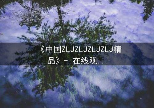 《中国ZLJZLJZLJZLJ精品》- 在线观看完整无删 - 揭开隐藏的真相与背叛