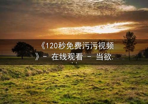 《120秒免费污污视频》- 在线观看 - 当欲望与良知在午夜碰撞