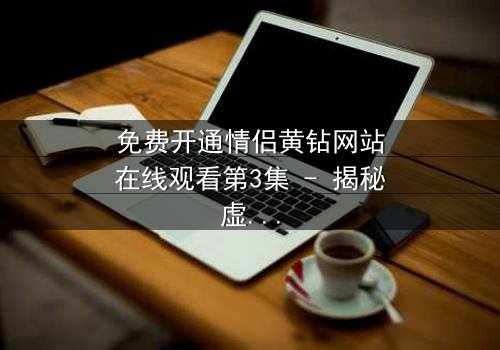 免费开通情侣黄钻网站在线观看第3集 - 揭秘虚拟钻石背后的情感陷阱