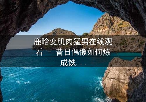 鹿晗变肌肉猛男在线观看 - 昔日偶像如何炼成铁血硬汉?