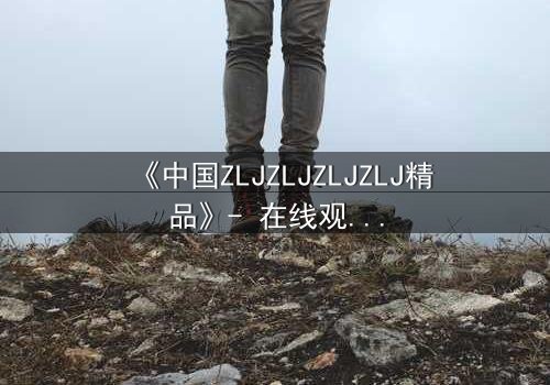 《中国ZLJZLJZLJZLJ精品》- 在线观看 - 揭开尘封的绝密档案