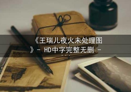 《王瑞儿夜火未处理图》- HD中字完整无删 - 揭秘未公开的绝密片段