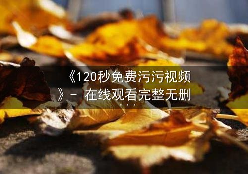 《120秒免费污污视频》- 在线观看完整无删 - 当欲望与理智在120秒内激烈碰撞