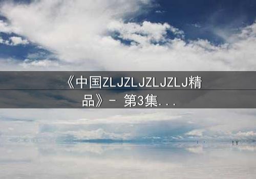 《中国ZLJZLJZLJZLJ精品》- 第3集在线观看 - 揭开隐藏的真相,你敢直面吗?