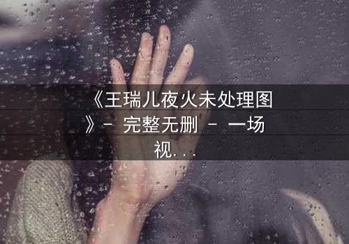 《王瑞儿夜火未处理图》- 完整无删 - 一场视觉与心理的极限博弈