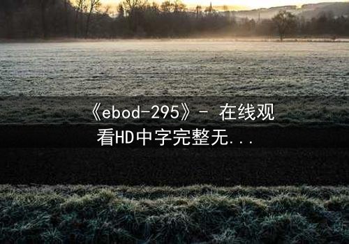 《ebod-295》- 在线观看HD中字完整无删 - 当欲望与背叛交织,谁能全身而退?