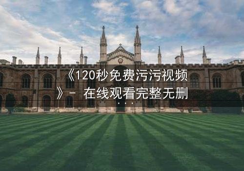 《120秒免费污污视频》- 在线观看完整无删 - 当欲望与理智在120秒内激烈碰撞