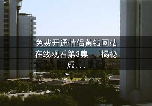 免费开通情侣黄钻网站在线观看第3集 - 揭秘虚拟钻石背后的情感陷阱
