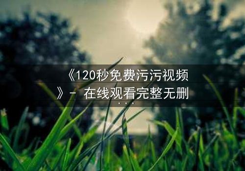 《120秒免费污污视频》- 在线观看完整无删 - 当欲望与良知在午夜碰撞
