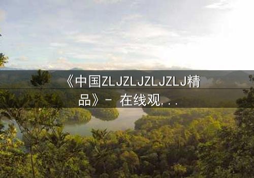 《中国ZLJZLJZLJZLJ精品》- 在线观看 - 揭开隐藏的真相,你敢直面吗?