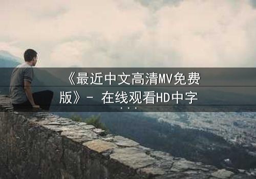 《最近中文高清MV免费版》- 在线观看HD中字 - 免费1080P超清完整无删