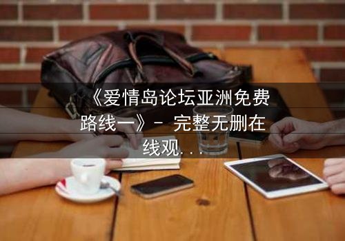 《爱情岛论坛亚洲免费路线一》- 完整无删在线观看 - 当禁忌之恋遇上致命背叛