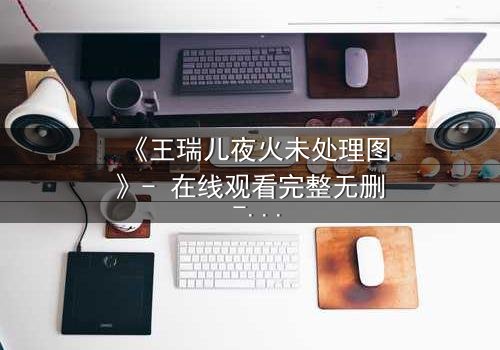 《王瑞儿夜火未处理图》- 在线观看完整无删 - 揭开真相的惊悚之夜