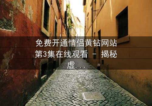 免费开通情侣黄钻网站第3集在线观看 - 揭秘虚拟钻石背后的情感陷阱