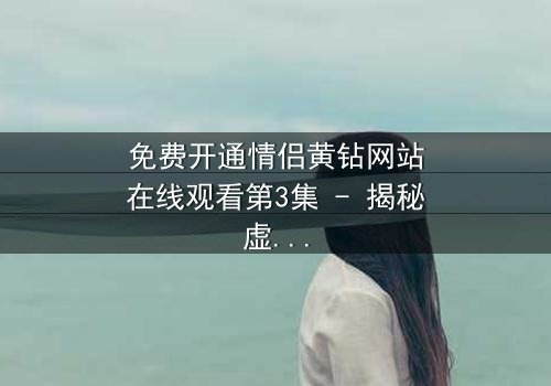 免费开通情侣黄钻网站在线观看第3集 - 揭秘虚拟爱情的致命陷阱