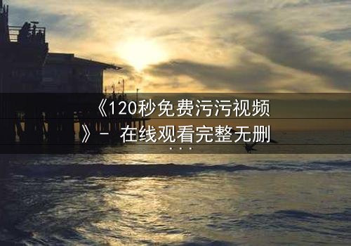 《120秒免费污污视频》- 在线观看完整无删 - 当欲望与理智在120秒内激烈碰撞