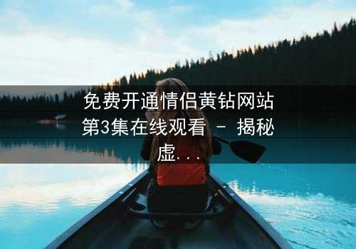 免费开通情侣黄钻网站第3集在线观看 - 揭秘虚拟钻石背后的情感陷阱