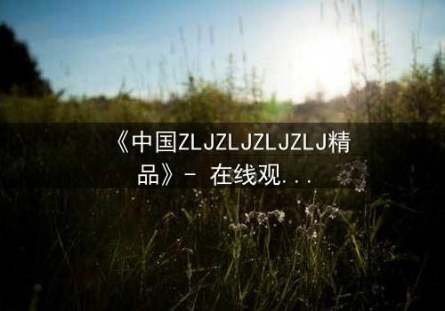 《中国ZLJZLJZLJZLJ精品》- 在线观看 - 揭开隐藏的真相,你敢直面吗?