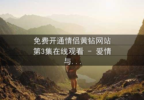 免费开通情侣黄钻网站第3集在线观看 - 爱情与背叛的终极考验