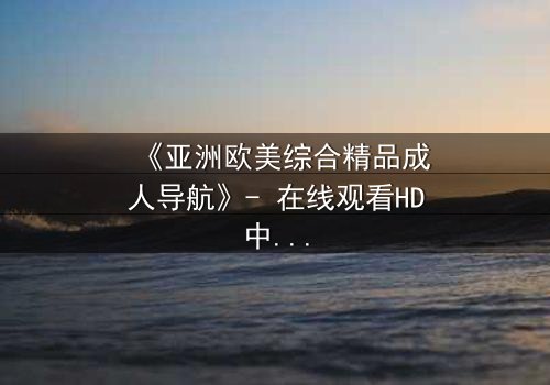 《亚洲欧美综合精品成人导航》- 在线观看HD中字 - 第7集完整无删