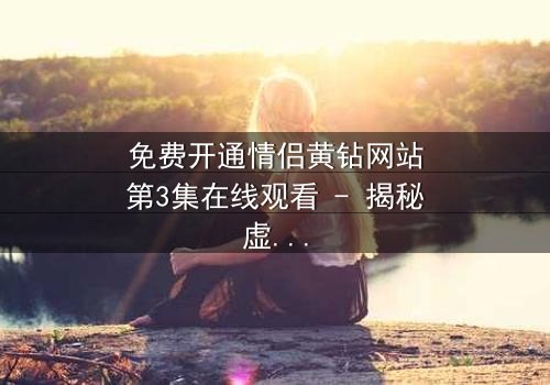 免费开通情侣黄钻网站第3集在线观看 - 揭秘虚拟爱情背后的惊天骗局