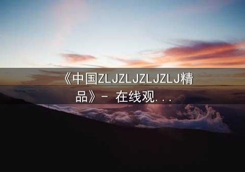 《中国ZLJZLJZLJZLJ精品》- 在线观看 - 揭开隐藏的真相,你敢直面吗?