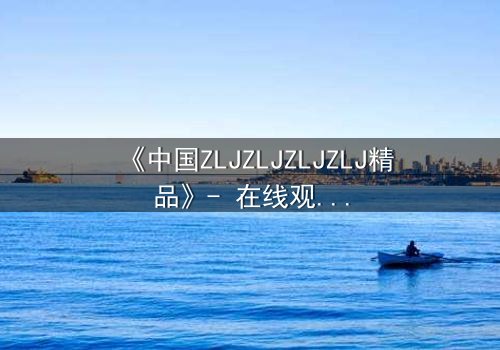 《中国ZLJZLJZLJZLJ精品》- 在线观看 - 揭开尘封的真相,你敢直面吗?