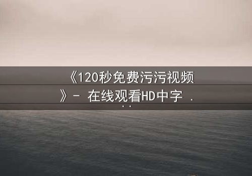 《120秒免费污污视频》- 在线观看HD中字 - 一场禁忌之恋的致命诱惑