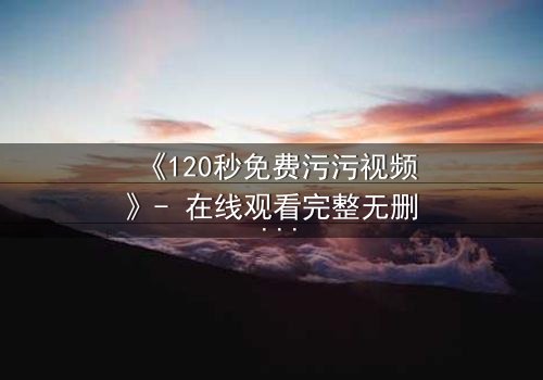 《120秒免费污污视频》- 在线观看完整无删 - 当欲望与理智在120秒内激烈碰撞