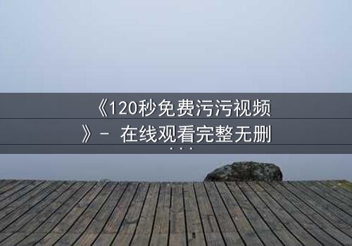 《120秒免费污污视频》- 在线观看完整无删 - 一场禁忌之恋的致命诱惑