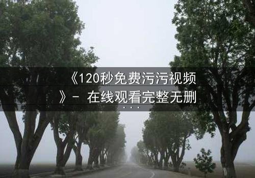 《120秒免费污污视频》- 在线观看完整无删 - 一场禁忌之恋的惊心反转