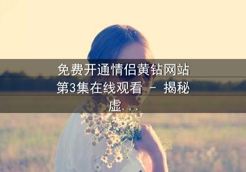 免费开通情侣黄钻网站第3集在线观看 - 揭秘虚拟钻石背后的情感陷阱