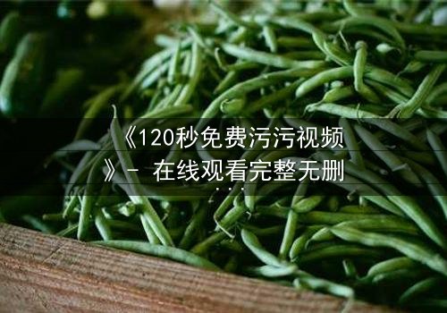 《120秒免费污污视频》- 在线观看完整无删 - 当欲望与真相在120秒内碰撞