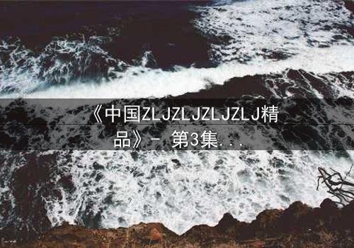 《中国ZLJZLJZLJZLJ精品》- 第3集在线观看 - 揭开隐藏的真相,你敢直面吗?