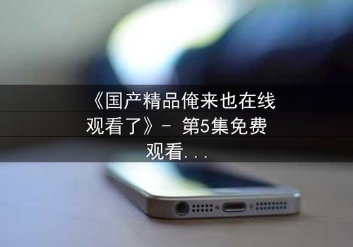 《国产精品俺来也在线观看了》- 第5集免费观看 - HD中字完整无删