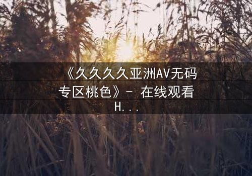《久久久久亚洲AV无码专区桃色》- 在线观看HD中字 - 免费1080P超清完整无删