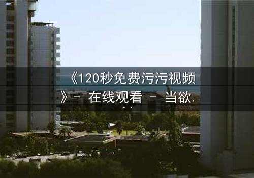 《120秒免费污污视频》- 在线观看 - 当欲望与理智在120秒内激烈碰撞