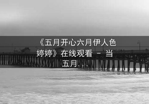 《五月开心六月伊人色婷婷》在线观看 - 当五月欢愉遇上六月伊人,命运如何抉择?