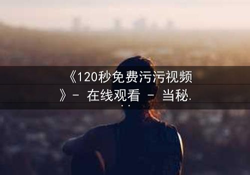 《120秒免费污污视频》- 在线观看 - 当秘密曝光,爱情与背叛的极限对决