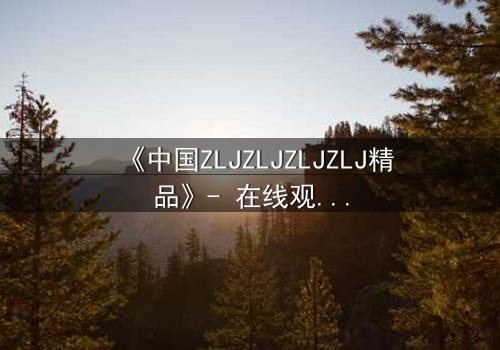 《中国ZLJZLJZLJZLJ精品》- 在线观看完整无删 - 揭开人性最深层的秘密