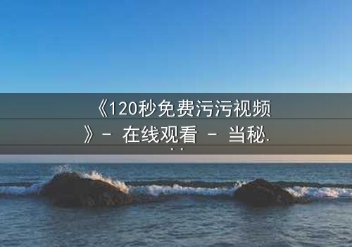 《120秒免费污污视频》- 在线观看 - 当秘密被揭开,谁将付出代价?