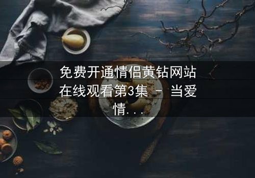 免费开通情侣黄钻网站在线观看第3集 - 当爱情遇上网络陷阱,谁能全身而退?