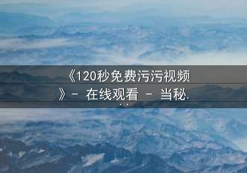 《120秒免费污污视频》- 在线观看 - 当秘密曝光,爱情与背叛的极限对决
