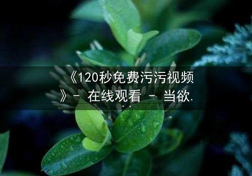 《120秒免费污污视频》- 在线观看 - 当欲望与良知在午夜交织