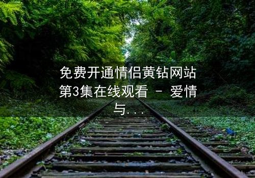 免费开通情侣黄钻网站第3集在线观看 - 爱情与背叛的终极考验