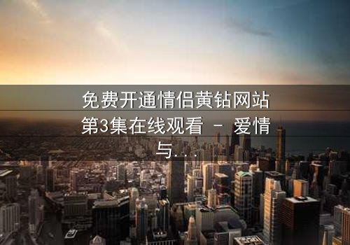 免费开通情侣黄钻网站第3集在线观看 - 爱情与金钱的终极考验
