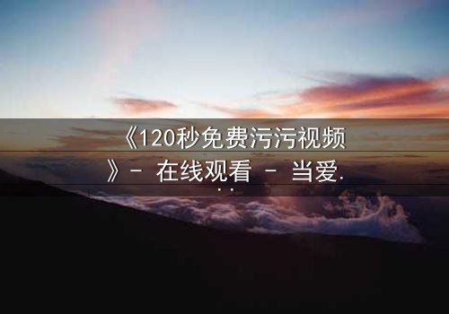 《120秒免费污污视频》- 在线观看 - 当爱情与欲望在120秒内爆发